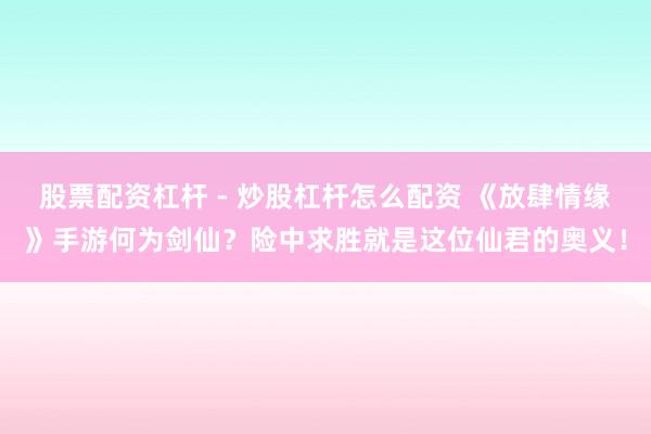 股票配资杠杆 - 炒股杠杆怎么配资 《放肆情缘》手游何为剑仙？险中求胜就是这位仙君的奥义！