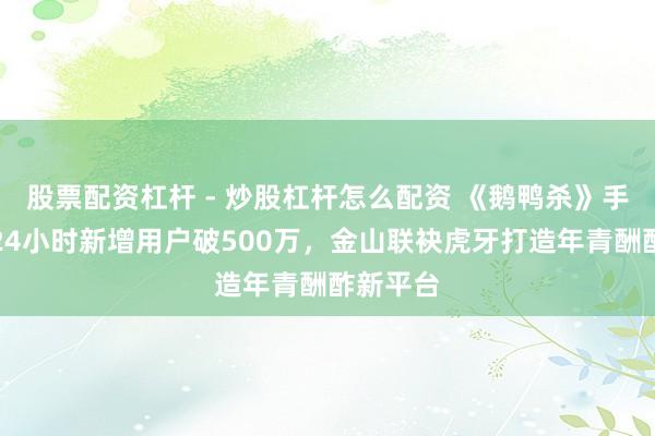 股票配资杠杆 - 炒股杠杆怎么配资 《鹅鸭杀》手游公测24小时新增用户破500万，金山联袂虎牙打造年青酬酢新平台