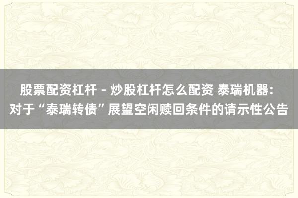 股票配资杠杆 - 炒股杠杆怎么配资 泰瑞机器: 对于“泰瑞转债”展望空闲赎回条件的请示性公告