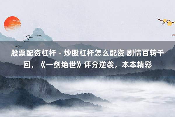 股票配资杠杆 - 炒股杠杆怎么配资 剧情百转千回，《一剑绝世》评分逆袭，本本精彩