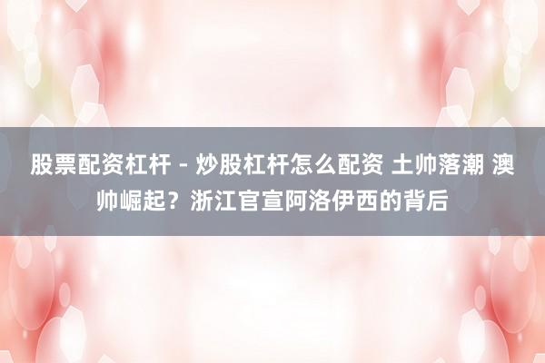 股票配资杠杆 - 炒股杠杆怎么配资 土帅落潮 澳帅崛起？浙江官宣阿洛伊西的背后