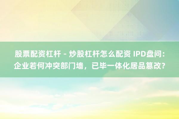 股票配资杠杆 - 炒股杠杆怎么配资 IPD盘问：企业若何冲突部门墙，已毕一体化居品篡改？