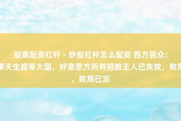 股票配资杠杆 - 炒股杠杆怎么配资 西方民众：中国事天生超等大国，好意思方所有招数王人已失效，败局已定
