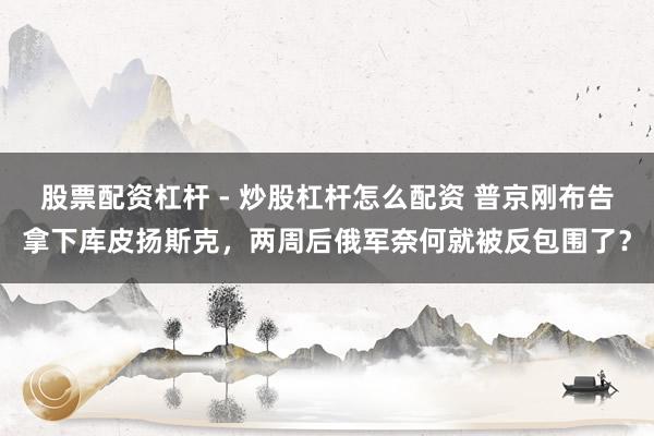 股票配资杠杆 - 炒股杠杆怎么配资 普京刚布告拿下库皮扬斯克，两周后俄军奈何就被反包围了？