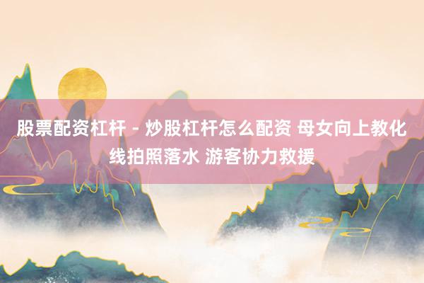 股票配资杠杆 - 炒股杠杆怎么配资 母女向上教化线拍照落水 游客协力救援