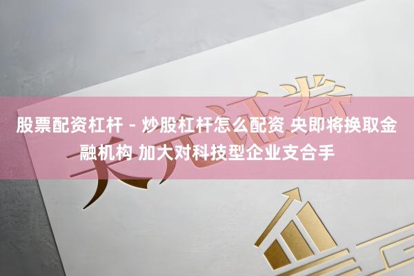 股票配资杠杆 - 炒股杠杆怎么配资 央即将换取金融机构 加大对科技型企业支合手
