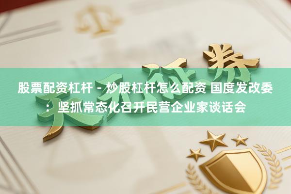 股票配资杠杆 - 炒股杠杆怎么配资 国度发改委：坚抓常态化召开民营企业家谈话会