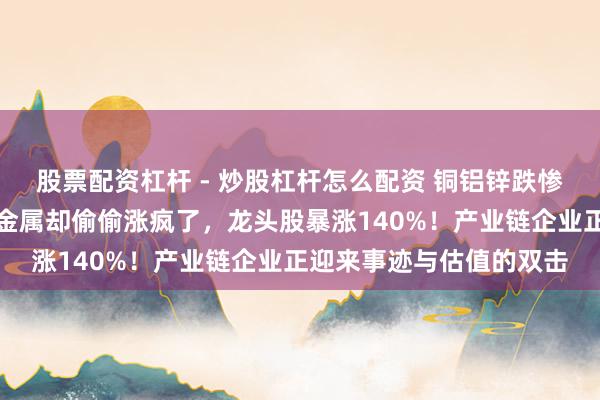 股票配资杠杆 - 炒股杠杆怎么配资 铜铝锌跌惨了，这几种不起眼的小金属却偷偷涨疯了，龙头股暴涨140%！产业链企业正迎来事迹与估值的双击