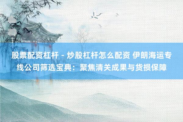股票配资杠杆 - 炒股杠杆怎么配资 伊朗海运专线公司筛选宝典：聚焦清关成果与货损保障