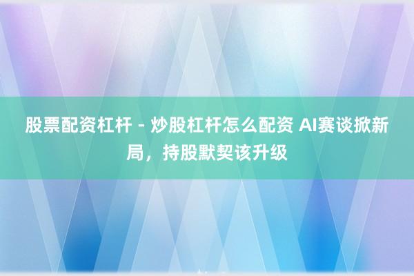股票配资杠杆 - 炒股杠杆怎么配资 AI赛谈掀新局，持股默契该升级