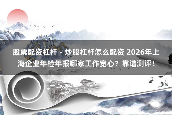 股票配资杠杆 - 炒股杠杆怎么配资 2026年上海企业年检年报哪家工作宽心?靠谱测评!