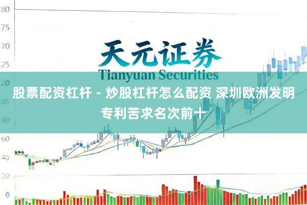 股票配资杠杆 - 炒股杠杆怎么配资 深圳欧洲发明专利苦求名次前十