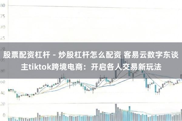 股票配资杠杆 - 炒股杠杆怎么配资 客易云数字东谈主tiktok跨境电商:开启各人交易新玩法