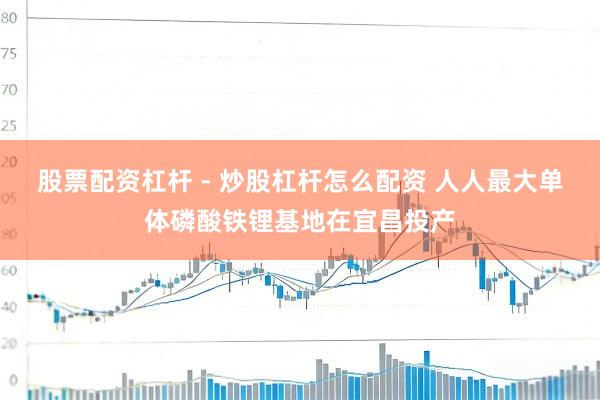 股票配资杠杆 - 炒股杠杆怎么配资 人人最大单体磷酸铁锂基地在宜昌投产