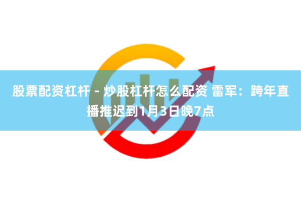 股票配资杠杆 - 炒股杠杆怎么配资 雷军：跨年直播推迟到1月3日晚7点