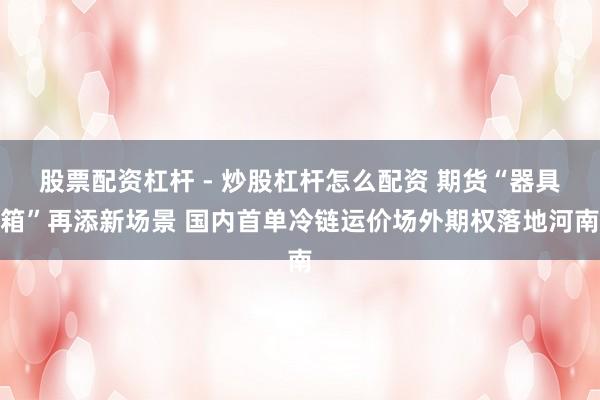 股票配资杠杆 - 炒股杠杆怎么配资 期货“器具箱”再添新场景 国内首单冷链运价场外期权落地河南