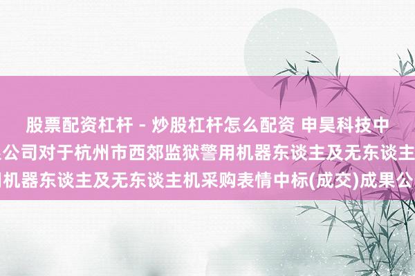 股票配资杠杆 - 炒股杠杆怎么配资 申昊科技中标：浙江外洋招投标有限公司对于杭州市西郊监狱警用机器东谈主及无东谈主机采购表情中标(成交)成果公告