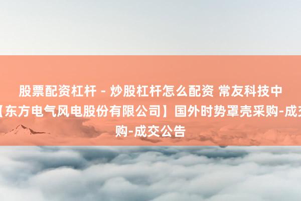 股票配资杠杆 - 炒股杠杆怎么配资 常友科技中标：【东方电气风电股份有限公司】国外时势罩壳采购-成交公告