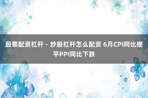 股票配资杠杆 - 炒股杠杆怎么配资 6月CPI同比捏平PPI同比下跌