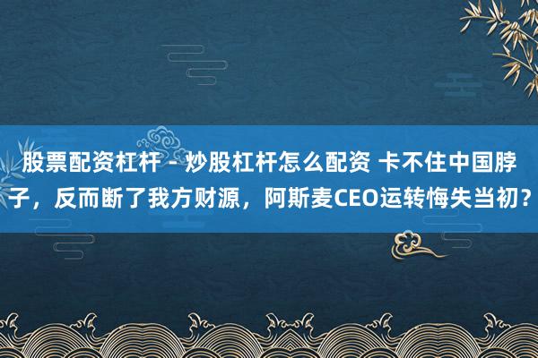 股票配资杠杆 - 炒股杠杆怎么配资 卡不住中国脖子，反而断了我方财源，阿斯麦CEO运转悔失当初？