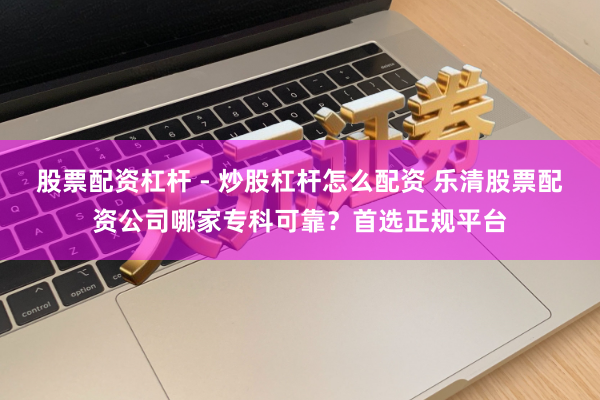 股票配资杠杆 - 炒股杠杆怎么配资 乐清股票配资公司哪家专科可靠?首选正规平台