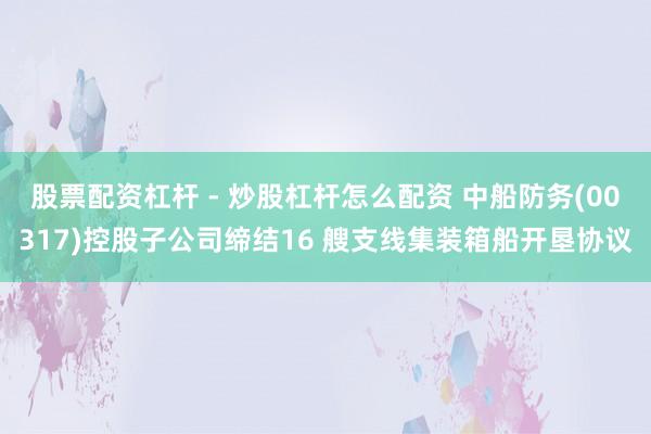 股票配资杠杆 - 炒股杠杆怎么配资 中船防务(00317)控股子公司缔结16 艘支线集装箱船开垦协议