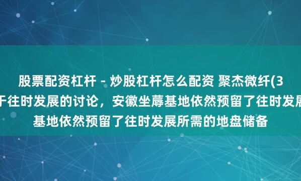 股票配资杠杆 - 炒股杠杆怎么配资 聚杰微纤(300819.SZ)：基于往时发展的讨论，安徽坐蓐基地依然预留了往时发展所需的地盘储备
