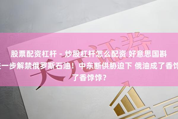 股票配资杠杆 - 炒股杠杆怎么配资 好意思国斟酌进一步解禁俄罗斯石油!中东断供胁迫下 俄油成了香饽饽?