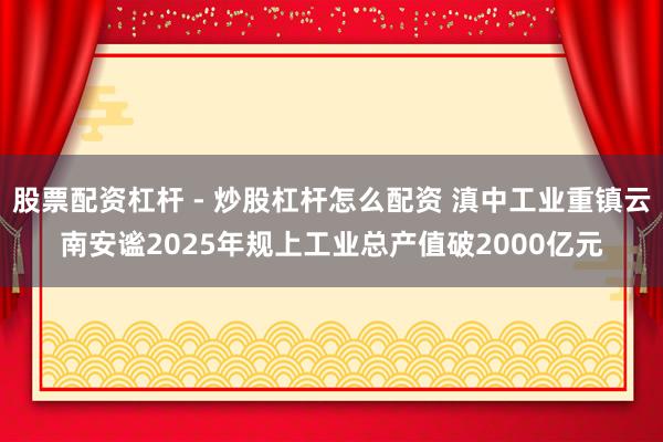 股票配资杠杆 - 炒股杠杆怎么配资 滇中工业重镇云南安谧2025年规上工业总产值破2000亿元