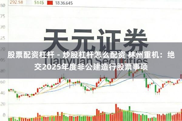 股票配资杠杆 - 炒股杠杆怎么配资 林州重机：绝交2025年度非公建造行股票事项