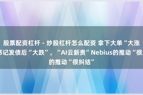 股票配资杠杆 - 炒股杠杆怎么配资 拿下大单“大涨”，书记发债后“大跌”，“AI云新贵”Nebius的推动“很纠结”