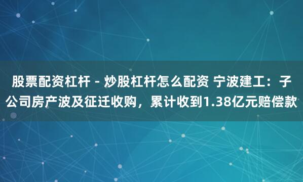 股票配资杠杆 - 炒股杠杆怎么配资 宁波建工：子公司房产波及征迁收购，累计收到1.38亿元赔偿款
