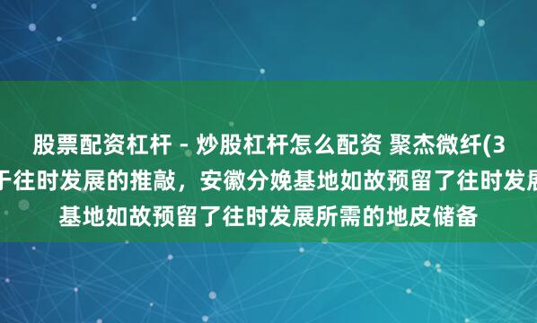 股票配资杠杆 - 炒股杠杆怎么配资 聚杰微纤(300819.SZ)：基于往时发展的推敲，安徽分娩基地如故预留了往时发展所需的地皮储备