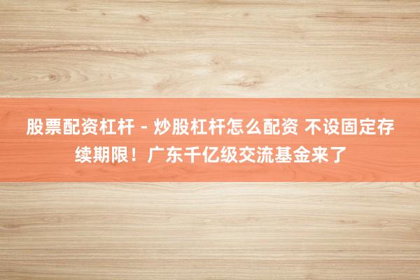 股票配资杠杆 - 炒股杠杆怎么配资 不设固定存续期限！广东千亿级交流基金来了