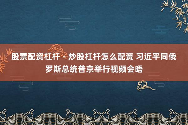 股票配资杠杆 - 炒股杠杆怎么配资 习近平同俄罗斯总统普京举行视频会晤