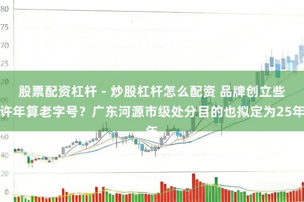 股票配资杠杆 - 炒股杠杆怎么配资 品牌创立些许年算老字号?广东河源市级处分目的也拟定为25年