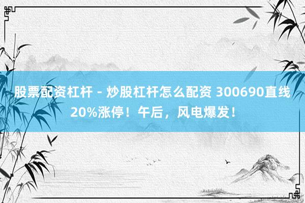 股票配资杠杆 - 炒股杠杆怎么配资 300690直线20%涨停！午后，风电爆发！