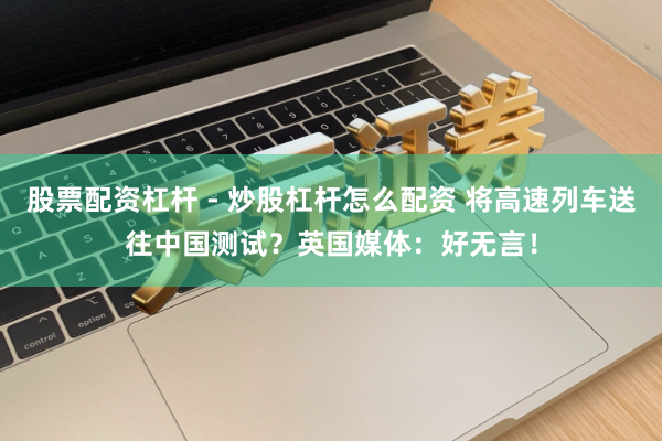 股票配资杠杆 - 炒股杠杆怎么配资 将高速列车送往中国测试？英国媒体：好无言！