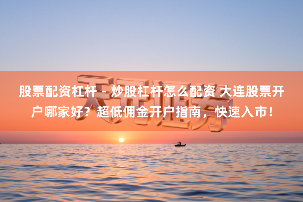 股票配资杠杆 - 炒股杠杆怎么配资 大连股票开户哪家好？超低佣金开户指南，快速入市！