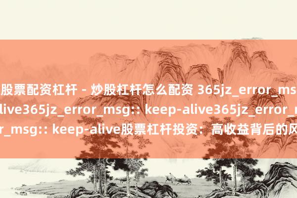 股票配资杠杆 - 炒股杠杆怎么配资 365jz_error_msg:: keep-alive365jz_error_msg:: keep-alive365jz_error_msg:: keep-alive股票杠杆投资：高收益背后的风险与机遇，你了解若干？
