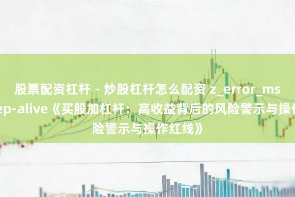 股票配资杠杆 - 炒股杠杆怎么配资 z_error_msg:: keep-alive《买股加杠杆：高收益背后的风险警示与操作红线》