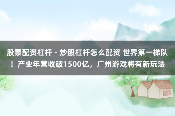 股票配资杠杆 - 炒股杠杆怎么配资 世界第一梯队！产业年营收破1500亿，广州游戏将有新玩法