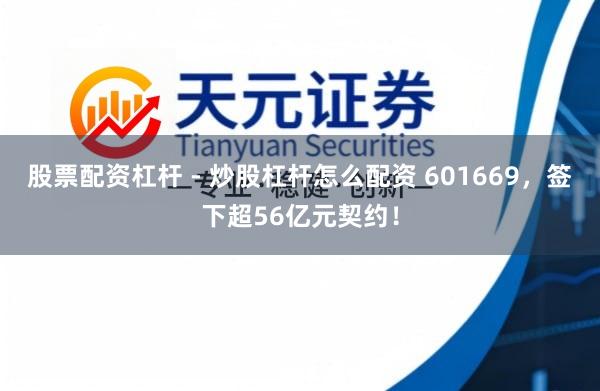 股票配资杠杆 - 炒股杠杆怎么配资 601669，签下超56亿元契约！