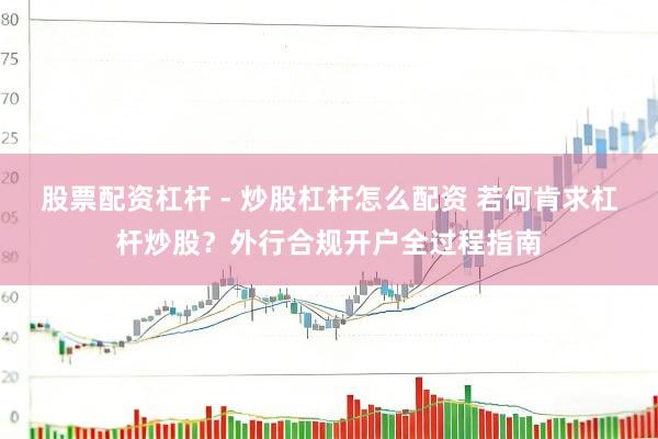 股票配资杠杆 - 炒股杠杆怎么配资 若何肯求杠杆炒股？外行合规开户全过程指南
