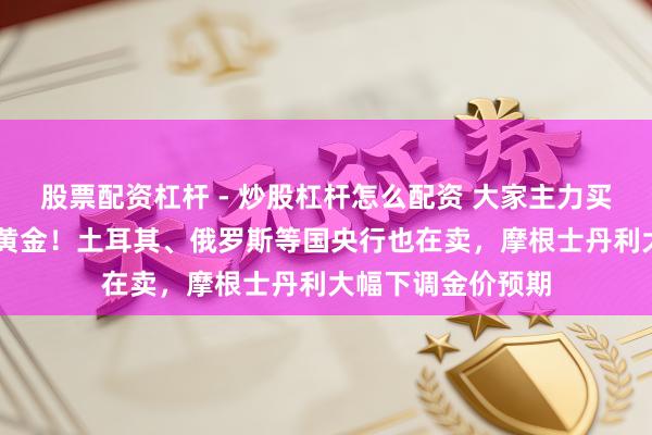 股票配资杠杆 - 炒股杠杆怎么配资 大家主力买家，抛售超22吨黄金！土耳其、俄罗斯等国央行也在卖，摩根士丹利大幅下调金价预期