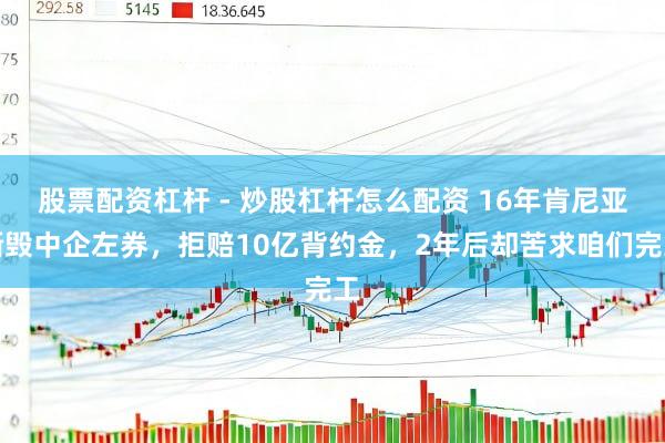 股票配资杠杆 - 炒股杠杆怎么配资 16年肯尼亚撕毁中企左券，拒赔10亿背约金，2年后却苦求咱们完工