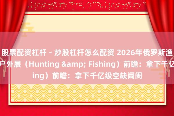 股票配资杠杆 - 炒股杠杆怎么配资 2026年俄罗斯渔具、狩猎及户外展（Hunting & Fishing）前瞻：拿下千亿级空缺阛阓