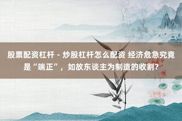 股票配资杠杆 - 炒股杠杆怎么配资 经济危急究竟是“端正”，如故东谈主为制造的收割？