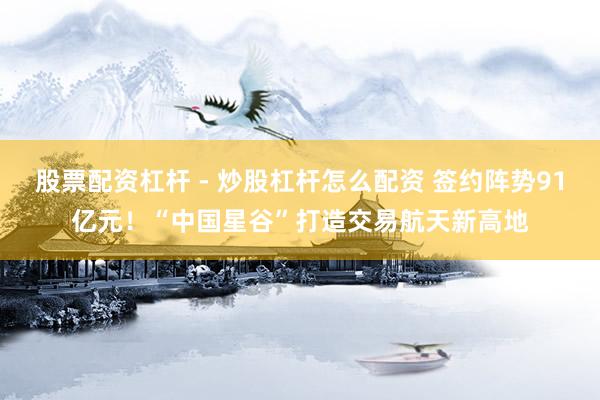 股票配资杠杆 - 炒股杠杆怎么配资 签约阵势91亿元！“中国星谷”打造交易航天新高地
