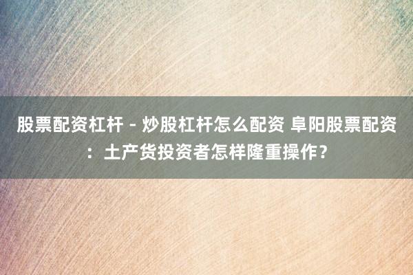 股票配资杠杆 - 炒股杠杆怎么配资 阜阳股票配资：土产货投资者怎样隆重操作？